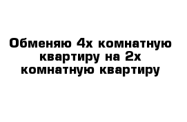 Обменяю 4х комнатную квартиру на 2х комнатную квартиру